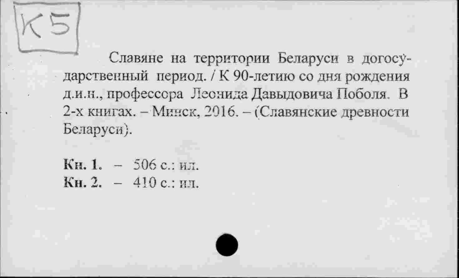 ﻿5 j
Славяне на территории Беларуси в догосу-дарствеиный период, і К 90-летию со дня рождения д.и.и., профессора Леонида Давыдовича Поболя, В 2-х книгах. - Минск, 2016. - ('Славянские древности Беларуси).
К’н. 1. - 506 с.: ил.
Кн. 2. - 410 с.: ял.